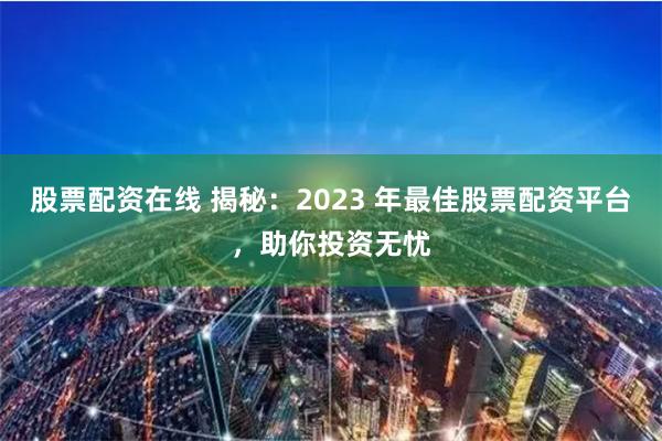 股票配资在线 揭秘：2023 年最佳股票配资平台，助你投资无忧