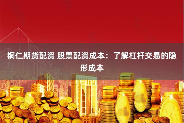 铜仁期货配资 股票配资成本：了解杠杆交易的隐形成本
