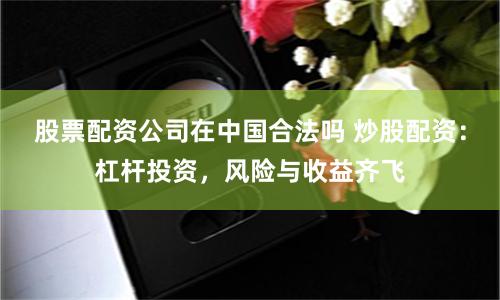 股票配资公司在中国合法吗 炒股配资：杠杆投资，风险与收益齐飞