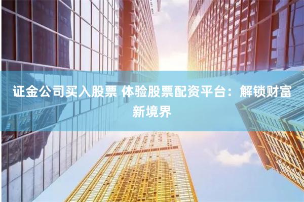 证金公司买入股票 体验股票配资平台：解锁财富新境界