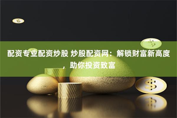 配资专业配资炒股 炒股配资网：解锁财富新高度，助你投资致富