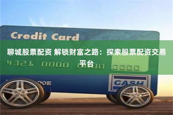 聊城股票配资 解锁财富之路：探索股票配资交易平台