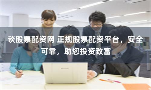 谈股票配资网 正规股票配资平台，安全可靠，助您投资致富