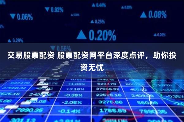 交易股票配资 股票配资网平台深度点评，助你投资无忧