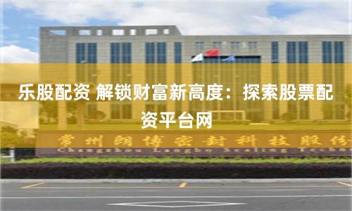 乐股配资 解锁财富新高度：探索股票配资平台网