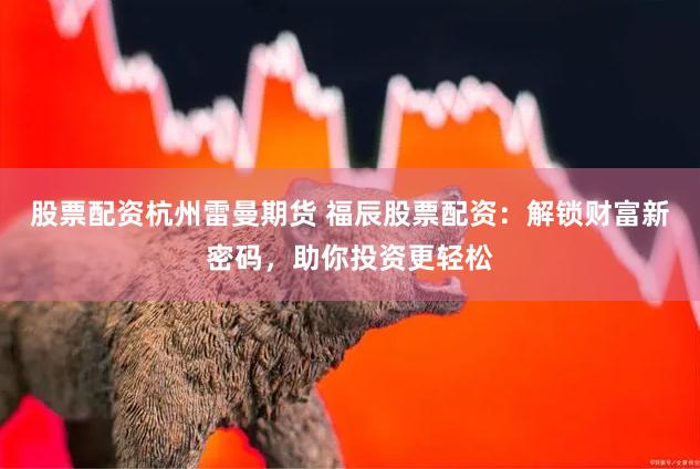 股票配资杭州雷曼期货 福辰股票配资：解锁财富新密码，助你投资更轻松