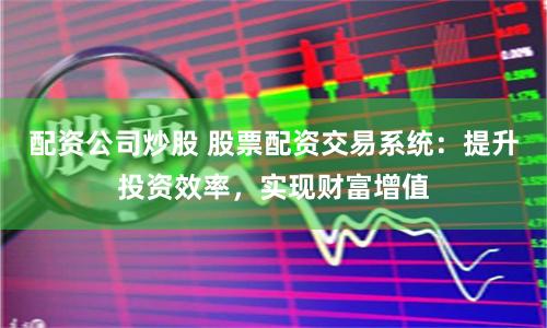 配资公司炒股 股票配资交易系统：提升投资效率，实现财富增值