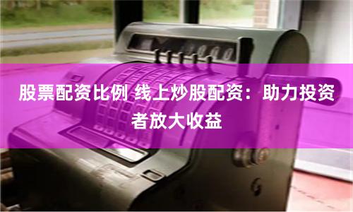 股票配资比例 线上炒股配资：助力投资者放大收益