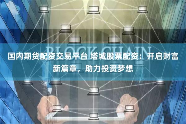 国内期货配资交易平台 塔城股票配资：开启财富新篇章，助力投资梦想