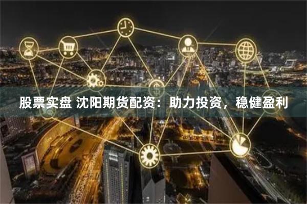 股票实盘 沈阳期货配资：助力投资，稳健盈利