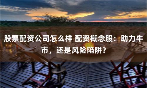 股票配资公司怎么样 配资概念股：助力牛市，还是风险陷阱？