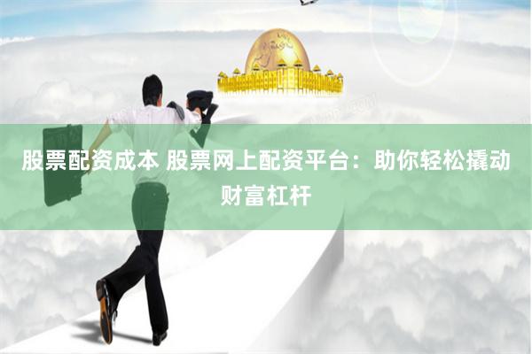 股票配资成本 股票网上配资平台：助你轻松撬动财富杠杆