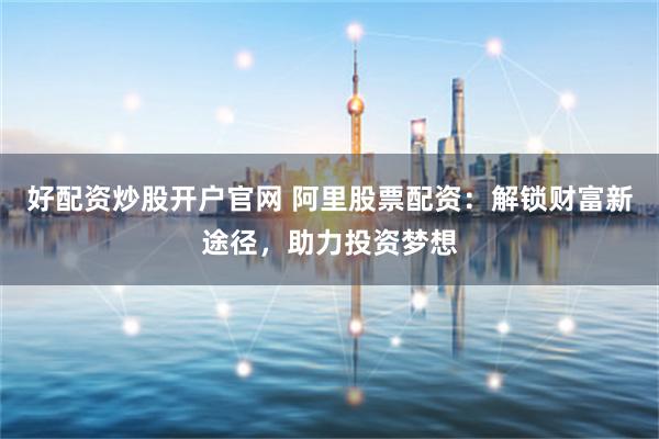 好配资炒股开户官网 阿里股票配资：解锁财富新途径，助力投资梦想