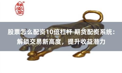 股票怎么配资10倍杠杆 期货配资系统：解锁交易新高度，提升收益潜力