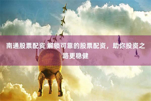 南通股票配资 解锁可靠的股票配资，助你投资之路更稳健