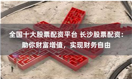 全国十大股票配资平台 长沙股票配资：助你财富增值，实现财务自由
