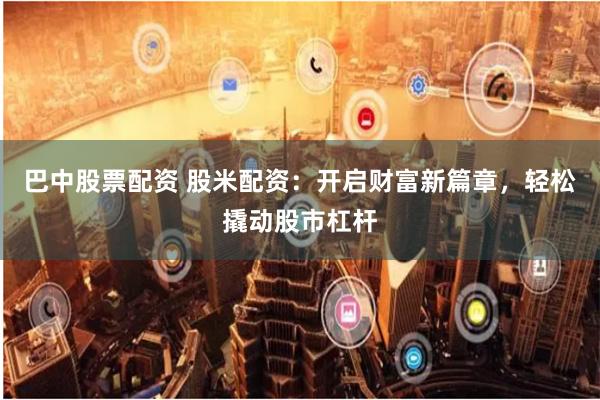 巴中股票配资 股米配资：开启财富新篇章，轻松撬动股市杠杆